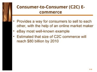 Consumer-to-Consumer (C2C) E-
commerce
• Provides a way for consumers to sell to each
other, with the help of an online market maker
• eBay most well-known example
• Estimated that size of C2C commerce will
reach $80 billion by 2010
5-10
 