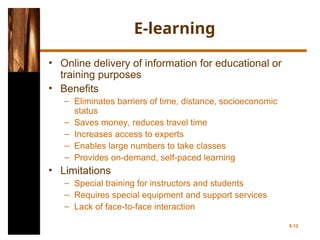 E-learning
• Online delivery of information for educational or
training purposes
• Benefits
– Eliminates barriers of time, distance, socioeconomic
status
– Saves money, reduces travel time
– Increases access to experts
– Enables large numbers to take classes
– Provides on-demand, self-paced learning
• Limitations
– Special training for instructors and students
– Requires special equipment and support services
– Lack of face-to-face interaction
5-12
 