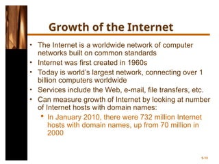 Growth of the Internet
• The Internet is a worldwide network of computer
networks built on common standards
• Internet was first created in 1960s
• Today is world’s largest network, connecting over 1
billion computers worldwide
• Services include the Web, e-mail, file transfers, etc.
• Can measure growth of Internet by looking at number
of Internet hosts with domain names:
 In January 2010, there were 732 million Internet
hosts with domain names, up from 70 million in
2000
5-13
 