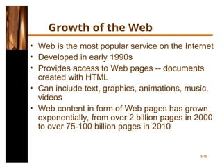 Growth of the Web
• Web is the most popular service on the Internet
• Developed in early 1990s
• Provides access to Web pages -- documents
created with HTML
• Can include text, graphics, animations, music,
videos
• Web content in form of Web pages has grown
exponentially, from over 2 billion pages in 2000
to over 75-100 billion pages in 2010
5-15
 