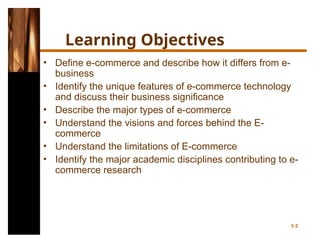 5-2
Learning Objectives
• Define e-commerce and describe how it differs from e-
business
• Identify the unique features of e-commerce technology
and discuss their business significance
• Describe the major types of e-commerce
• Understand the visions and forces behind the E-
commerce
• Understand the limitations of E-commerce
• Identify the major academic disciplines contributing to e-
commerce research
 