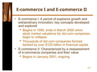 E-commerce I and E-commerce II
• E-commerce I: A period of explosive growth and
extraordinary innovation; key concepts developed
and explored
 Begins in 1995, ends in March 2000 when
stock market valuations for dot.com companies
begin to collapse
 Thousands of dot.com companies formed,
backed by over $125 billion in financial capital
• E-commerce II: Characterized by a reassessment
of e-commerce companies and their value
 Begins in January 2001; ongoing
5-22
 