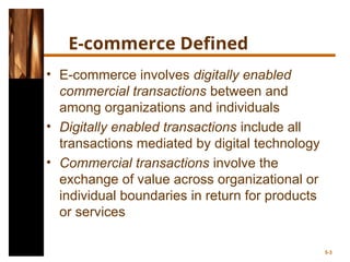 E-commerce Defined
• E-commerce involves digitally enabled
commercial transactions between and
among organizations and individuals
• Digitally enabled transactions include all
transactions mediated by digital technology
• Commercial transactions involve the
exchange of value across organizational or
individual boundaries in return for products
or services
5-3
 