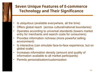 Seven Unique Features of E-commerce
Technology and Their Significance
• Is ubiquitous (available everywhere, all the time)
• Offers global reach (across cultural/national boundaries)
• Operates according to universal standards (lowers market
entry for merchants and search costs for consumers)
• Provides information richness (more powerful selling
environment)
• Is interactive (can simulate face-to-face experience, but on
global scale)
• Increases information density (amount and quality of
information available to all market participants)
• Permits personalization/customization
5-5
 