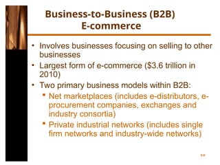 Business-to-Business (B2B)
E-commerce
• Involves businesses focusing on selling to other
businesses
• Largest form of e-commerce ($3.6 trillion in
2010)
• Two primary business models within B2B:
 Net marketplaces (includes e-distributors, e-
procurement companies, exchanges and
industry consortia)
 Private industrial networks (includes single
firm networks and industry-wide networks)
5-9
 