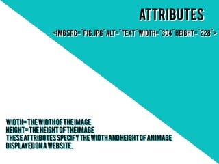 Attributes
               <img src="pic.jpg" alt="text" width="304" height="228">
               <img src="pic.jpg" alt="text" width="304" height="228">




width= the width of the image
width= the width of the image
height= the height of the image
height= the height of the image
These attributes specify the width and height of an image
These attributes specify the width and height of an image
displayed on a website.
displayed on a website.
 