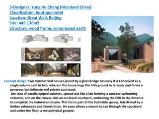 3-Designer: Yung Ho Chang (Mainland China)
Classification: boutique hotel
Location: Great Wall, Beijing
Size: 449.136m2
Structure: wood frame, compressed earth
Concept design: two symmetrical houses joined by a glass bridge basically it is Conceived as a
single volume split in two, wherein the house hugs the hilly ground in terraces and forms a
generous but intimate and private courtyard,
the idea of parallelepiped volumes, spread out like a fan forming a concave welcoming
entrance, and on the convex side an enclosed courtyard, embracing the hills in the distance
to complete the natural enclosure. This forms part of the habitable spaces, interlinked by a
timber colonnade and fenestration. He even allows a stream to run through the courtyard
and under the floor, a metaphysical gesture.
 