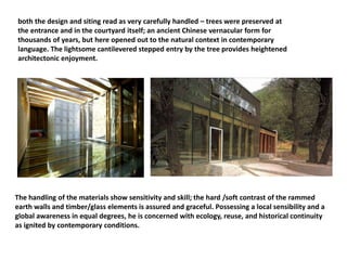 both the design and siting read as very carefully handled – trees were preserved at
the entrance and in the courtyard itself; an ancient Chinese vernacular form for
thousands of years, but here opened out to the natural context in contemporary
language. The lightsome cantilevered stepped entry by the tree provides heightened
architectonic enjoyment.
The handling of the materials show sensitivity and skill; the hard /soft contrast of the rammed
earth walls and timber/glass elements is assured and graceful. Possessing a local sensibility and a
global awareness in equal degrees, he is concerned with ecology, reuse, and historical continuity
as ignited by contemporary conditions.
 