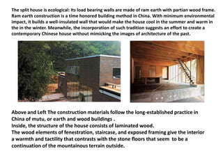 The split house is ecological: Its load bearing walls are made of ram earth with partian wood frame.
Ram earth construction is a time honored building method in China. With minimum environmental
impact, it builds a well-insulated wall that would make the house cool in the summer and warm in
the in the winter. Meanwhile, the incorporation of such tradition suggests an effort to create a
contemporary Chinese house without mimicking the images of architecture of the past.
Above and Left The construction materials follow the long-established practice in
China of mutu, or earth and wood buildings .
Inside, the structure of the house consists of laminated wood.
The wood elements of fenestration, staircase, and exposed framing give the interior
a warmth and tactility that contrasts with the stone ﬂoors that seem to be a
continuation of the mountainous terrain outside.
 