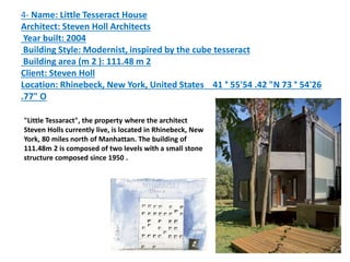 4- Name: Little Tesseract House
Architect: Steven Holl Architects
Year built: 2004
Building Style: Modernist, inspired by the cube tesseract
Building area (m 2 ): 111.48 m 2
Client: Steven Holl
Location: Rhinebeck, New York, United States 41 ° 55'54 .42 "N 73 ° 54'26
.77" O
"Little Tessaract", the property where the architect
Steven Holls currently live, is located in Rhinebeck, New
York, 80 miles north of Manhattan. The building of
111.48m 2 is composed of two levels with a small stone
structure composed since 1950 .
 