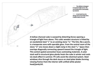 A hollow charcoal cube is warped by distorting forces opening a
triangle of light from above. This cubic wooden structure is linked by
an exoskeletal steel "L" to an existing stone "U." The link, like a porch,
is a temperate zone with operable glass. From the central room of the
stone "U" one moves down a slight ramp in the steel "L." Space then
overlaps diagonally connecting upward toward the triangle of light.
This central spatial connection fuses contrasting materials. A solar
stack wall in structural glass planks heats the cube in winter and cools
via stack effect in summer. PV cells assist the electrical system. Steel
windows slice through the dark stucco on steel plate blades forming
viewing frames from the interior with unified white plaster
head/jamb/sill.
 