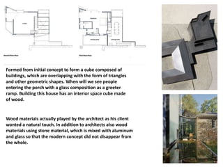 Formed from initial concept to form a cube composed of
buildings, which are overlapping with the form of triangles
and other geometric shapes. When will we see people
entering the porch with a glass composition as a greeter
ramp. Building this house has an interior space cube made
of wood.
Wood materials actually played by the architect as his client
wanted a natural touch. In addition to architects also wood
materials using stone material, which is mixed with aluminum
and glass so that the modern concept did not disappear from
the whole.
 