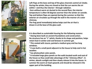 Left Flaps at the base and top of the glass channels control air intake.
During the winter, they are closed so that the sun warms the air
within—and thus the interior—through radiation.
Even without warm air ducted to the second ﬂoor, the interior
temperature is often 50 degrees warmer than the winter air outside.
Top and bottom ﬂaps are opened during the summer so that the
exterior air circulates up through the wall in the manner of a solar
chimney.
The frog pond immediately below helps cool the air that is
drawn in at the base of the glass wall.
It is described as sustainable housing for the following reasons:
° Having been built on ancient foundations and construction.
No structure has an "L" which, thanks to its shape and position, helps
retain heat in winter and cool breezes in summer get.
° This coated with stucco, painted a medium gray and has long
windows.
° It was built a small pond adjacent to the house to help cool in hot
weather.
° has photovoltaic solar panels.
° It included large glass panels on the walls located south and east of
the house so they could take advantage of the "chimney effect". In
winter, absorb sunlight and then slowly release it into the house. In
summer the warm air lead upwards and should be released in the
upper part of the building.
 
