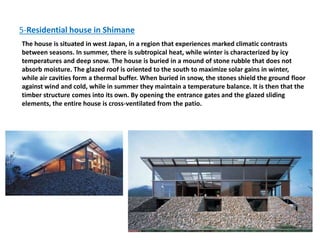 5-Residential house in Shimane
The house is situated in west Japan, in a region that experiences marked climatic contrasts
between seasons. In summer, there is subtropical heat, while winter is characterized by icy
temperatures and deep snow. The house is buried in a mound of stone rubble that does not
absorb moisture. The glazed roof is oriented to the south to maximize solar gains in winter,
while air cavities form a thermal buffer. When buried in snow, the stones shield the ground floor
against wind and cold, while in summer they maintain a temperature balance. It is then that the
timber structure comes into its own. By opening the entrance gates and the glazed sliding
elements, the entire house is cross-ventilated from the patio.
 