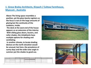 6- Grose Braley Architects, Kirpach / Caltow Farmhouse,
Myocum , Australia
Above The living space resembles a
pavilion, yet the glass barely registers as
the focus is not on the large amounts of
glazing but the continuity of the
outdoors, inside.
The deck at the west end of the house
appears as an extension of the interior.
With sliding glass doors, louvers, and
roller shades, the inhabitants have
multiple options for shading and
ventilating.
In another climate, to locate shading
devices on the north elevation would
be unusual, but here, the prevalence of
sunny days and the wide solar angle in
summer put the shades to good use.
 
