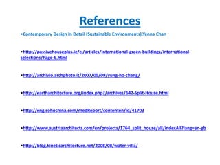 References
•Contemporary Design in Detail (Sustainable Environments),Yenna Chan
•http://passivehouseplus.ie/ci/articles/international-green-buildings/international-
selections/Page-6.html
•http://archivio.archphoto.it/2007/09/09/yung-ho-chang/
•http://eartharchitecture.org/index.php?/archives/642-Split-House.html
•http://eng.sohochina.com/medReport/contenten/id/41703
•http://www.austriaarchitects.com/en/projects/1764_split_house/all/indexAll?lang=en-gb
•http://blog.kineticarchitecture.net/2008/08/water-villa/
 