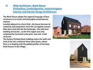 1) Mole Architectes ,Black House
Prickwillow, Cambridgeshire, United Kingdom
Exterior and Interior Design Architecture
The Black House adopts the regional language of barn
structures in an iconic and thoroughly contemporary
manner.
Located adjacent to a farm field , the house borrows its
materials and proportions from the corrugated cement
fiber barns that dot the flat landscape –the sole local
building vernacular , as the fens region was only
reclaimed for farmland in the prior two and a half
centuries.
The factory finished black cladding covers the walls and
roof of the tall, rectilinear three story home, whose
form is in keeping with the gabled profiles of the boxy
brick houses in the village.
 