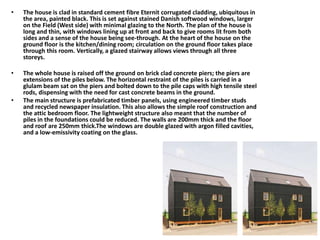• The house is clad in standard cement fibre Eternit corrugated cladding, ubiquitous in
the area, painted black. This is set against stained Danish softwood windows, larger
on the Field (West side) with minimal glazing to the North. The plan of the house is
long and thin, with windows lining up at front and back to give rooms lit from both
sides and a sense of the house being see-through. At the heart of the house on the
ground floor is the kitchen/dining room; circulation on the ground floor takes place
through this room. Vertically, a glazed stairway allows views through all three
storeys.
• The whole house is raised off the ground on brick clad concrete piers; the piers are
extensions of the piles below. The horizontal restraint of the piles is carried in a
glulam beam sat on the piers and bolted down to the pile caps with high tensile steel
rods, dispensing with the need for cast concrete beams in the ground.
• The main structure is prefabricated timber panels, using engineered timber studs
and recycled newspaper insulation. This also allows the simple roof construction and
the attic bedroom floor. The lightweight structure also meant that the number of
piles in the foundations could be reduced. The walls are 200mm thick and the floor
and roof are 250mm thick.The windows are double glazed with argon filled cavities,
and a low-emissivity coating on the glass.
 