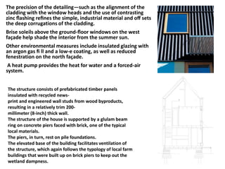 The precision of the detailing—such as the alignment of the
cladding with the window heads and the use of contrasting
zinc ﬂashing reﬁnes the simple, industrial material and oﬀ sets
the deep corrugations of the cladding.
Brise soleils above the ground-ﬂoor windows on the west
façade help shade the interior from the summer sun.
Other environmental measures include insulated glazing with
an argon gas ﬁ ll and a low-e coating, as well as reduced
fenestration on the north façade.
A heat pump provides the heat for water and a forced-air
system.
The structure consists of prefabricated timber panels
insulated with recycled news-
print and engineered wall studs from wood byproducts,
resulting in a relatively trim 200-
millimeter (8-inch) thick wall.
The structure of the house is supported by a glulam beam
ring on concrete piers faced with brick, one of the typical
local materials.
The piers, in turn, rest on pile foundations.
The elevated base of the building facilitates ventilation of
the structure, which again follows the typology of local farm
buildings that were built up on brick piers to keep out the
wetland dampness.
 
