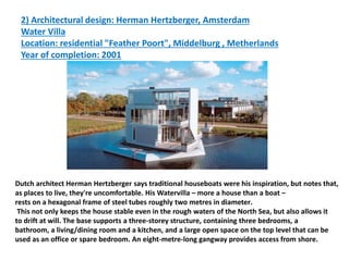 2) Architectural design: Herman Hertzberger, Amsterdam
Water Villa
Location: residential "Feather Poort", Middelburg , Metherlands
Year of completion: 2001
Dutch architect Herman Hertzberger says traditional houseboats were his inspiration, but notes that,
as places to live, they're uncomfortable. His Watervilla – more a house than a boat –
.
rests on a hexagonal frame of steel tubes roughly two metres in diameter
This not only keeps the house stable even in the rough waters of the North Sea, but also allows it
to drift at will. The base supports a three-storey structure, containing three bedrooms, a
bathroom, a living/dining room and a kitchen, and a large open space on the top level that can be
used as an office or spare bedroom. An eight-metre-long gangway provides access from shore.
 