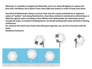 Obviously, it's possible to navigate the Watervilla, and it can rotate 90 degrees to capture the
best solar orientation, but it doesn't have many high-tech systems in order to keep costs down.
Two-third of Netherlands is below sea level, thats why the country protected by an ingenious
system of “polders” and strong flood barriers. Now those method is mentioned as old technique or
defensive against water. According to Koen Olthius from Waterstudio, the safest place to be is
actually the water, so instead of building barrier we should working with water and build a floating
architecture.
For centuries the Dutch have shown that with great ingenuity, you can live in harmony with the
water.
Rotational mechanics:
 