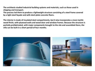 The architects studied industrial building systems and materials, such as those used in
shipping and transport.
The process led them to produce a lightweight structure consisting of a steel frame covered
by a light steel façade and with steel-plate concrete ﬂoors.
The interior is made of insulated steel compartments, but it also incorporates a more tactile
wood ﬁnish, with plywood walls and wood door and window frames. Because the structure is
partially prefabricated, with major components brought to the site and assembled there, the
villa can be built in a short period of four months.
 