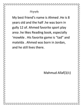 Biography
My best friend’s name is Ahmed .He is 8
years old and the half .he was born in
gully 12 of. Ahmed favorite sport play
area .he likes Reading book, especially
‘mowkle . His favorite game is “tad” and
matelda . Ahmed was born in Jordan,
and he still lives there.




                        Mahmud Allaf(3/c)
 