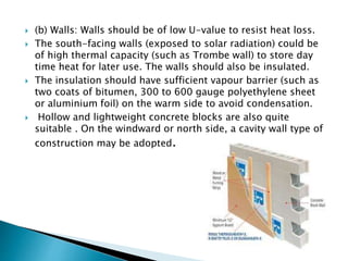  (b) Walls: Walls should be of low U-value to resist heat loss. 
 The south-facing walls (exposed to solar radiation) could be 
of high thermal capacity (such as Trombe wall) to store day 
time heat for later use. The walls should also be insulated. 
 The insulation should have sufficient vapour barrier (such as 
two coats of bitumen, 300 to 600 gauge polyethylene sheet 
or aluminium foil) on the warm side to avoid condensation. 
 Hollow and lightweight concrete blocks are also quite 
suitable . On the windward or north side, a cavity wall type of 
construction may be adopted. 
 