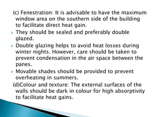 (c) Fenestration: It is advisable to have the maximum 
window area on the southern side of the building 
to facilitate direct heat gain. 
 They should be sealed and preferably double 
glazed. 
 Double glazing helps to avoid heat losses during 
winter nights. However, care should be taken to 
prevent condensation in the air space between the 
panes. 
 Movable shades should be provided to prevent 
overheating in summers. 
(d)Colour and texture: The external surfaces of the 
walls should be dark in colour for high absorptivity 
to facilitate heat gains. 
 