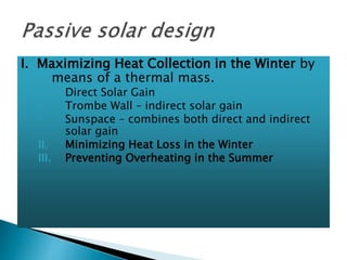 I. Maximizing Heat Collection in the Winter by 
means of a thermal mass. 
◦ Direct Solar Gain 
◦ Trombe Wall – indirect solar gain 
◦ Sunspace – combines both direct and indirect 
solar gain 
II. Minimizing Heat Loss in the Winter 
III. Preventing Overheating in the Summer 
 