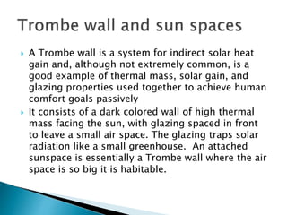  A Trombe wall is a system for indirect solar heat 
gain and, although not extremely common, is a 
good example of thermal mass, solar gain, and 
glazing properties used together to achieve human 
comfort goals passively 
 It consists of a dark colored wall of high thermal 
mass facing the sun, with glazing spaced in front 
to leave a small air space. The glazing traps solar 
radiation like a small greenhouse. An attached 
sunspace is essentially a Trombe wall where the air 
space is so big it is habitable. 
 