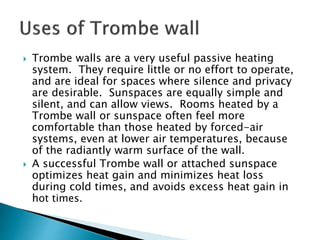  Trombe walls are a very useful passive heating 
system. They require little or no effort to operate, 
and are ideal for spaces where silence and privacy 
are desirable. Sunspaces are equally simple and 
silent, and can allow views. Rooms heated by a 
Trombe wall or sunspace often feel more 
comfortable than those heated by forced-air 
systems, even at lower air temperatures, because 
of the radiantly warm surface of the wall. 
 A successful Trombe wall or attached sunspace 
optimizes heat gain and minimizes heat loss 
during cold times, and avoids excess heat gain in 
hot times. 
 