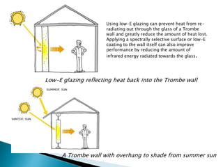 Using low-E glazing can prevent heat from re-radiating 
out through the glass of a Trombe 
wall and greatly reduce the amount of heat lost. 
Applying a spectrally selective surface or low-E 
coating to the wall itself can also improve 
performance by reducing the amount of 
infrared energy radiated towards the glass. 
Low-E glazing reflecting heat back into the Trombe wall 
A Trombe wall with overhang to shade from summer sun 
 