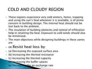 COLD AND CLOUDY REGION 
 These regions experience very cold winters, hence, trapping 
and using the sun’s heat whenever it is available, is of prime 
concern in building design. The internal heat should not be 
lost back to the ambient. 
 The insulation of building elements and control of infiltration 
help in retaining the heat. Exposure to cold winds should also 
be minimized. 
 The main objectives while designing buildings in these zones 
are: 
 (A) Resist heat loss by: 
 (a) Decreasing the exposed surface area 
 (b) Increasing the thermal resistance 
 (c) Increasing the thermal capacity 
 (d) Increasing the buffer spaces 
 (e) Decreasing the air exchange rate 
 