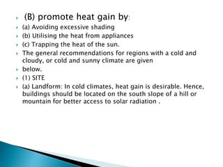  (B) promote heat gain by: 
 (a) Avoiding excessive shading 
 (b) Utilising the heat from appliances 
 (c) Trapping the heat of the sun. 
 The general recommendations for regions with a cold and 
cloudy, or cold and sunny climate are given 
 below. 
 (1) SITE 
 (a) Landform: In cold climates, heat gain is desirable. Hence, 
buildings should be located on the south slope of a hill or 
mountain for better access to solar radiation . 
 