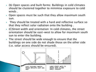  (b) Open spaces and built forms: Buildings in cold climates 
should be clustered together to minimise exposure to cold 
winds . 
 Open spaces must be such that they allow maximum south 
sun. 
 They should be treated with a hard and reflective surface so 
that they reflect solar radiation onto the building . 
 (C)Street width and orientation: In cold climates, the street 
orientation should be east-west to allow for maximum south 
sun to enter the building. 
 The street should be wide enough to ensure that the 
buildings on one side do not shade those on the other side 
(i.e. solar access should be ensured). 
 