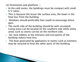 (2) Orientation and planform :- 
 In the cold zones, the buildings must be compact with small 
S/V ratios . 
 This is because the lesser the surface area, the lower is the 
heat loss from the building. 
 Windows should preferably face south to encourage direct 
gain. 
 The north side of the building should be well-insulated. 
Living areas can be located on the southern side while utility 
areas such as stores can be on the northern side. 
 Air-lock lobbies at the entrance and exit points of the 
building reduce heat loss. 
 The heat generated by appliances in rooms such as kitchens 
may be recycled to heat the other parts of the building. 
 