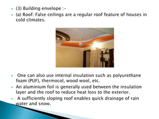  (3) Building envelope :- 
 (a) Roof: False ceilings are a regular roof feature of houses in 
cold climates. 
 One can also use internal insulation such as polyurethane 
foam (PUF), thermocol, wood wool, etc. 
 An aluminium foil is generally used between the insulation 
layer and the roof to reduce heat loss to the exterior. 
 A sufficiently sloping roof enables quick drainage of rain 
water and snow. 
 