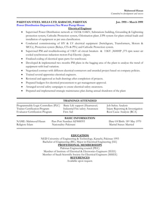 Mahmood Hasan
                                                                                   Committed to development and success


PAKISTAN STEEL MILLS LTD, KARACHI, PAKISTAN                                             Jan. 1995 – March 1999
Power Distribution Department/Sea Water Pump House
                                              Electrical Engineer
    Supervised Power Distribution network at 11kV& 0.44kV, Substations building, Grounding & Lightening
      protection system, Cathodic Protection system, Chlorination plant ,UPS system for plant critical loads and
      installation of equipment as per area classification.
    Conducted commissioning of HV & LV electrical equipment (Switchgears, Transformers, Motors &
      MCCs), Protection system (Relays, CTs & PTs) and Cathodic Protection system.
    Supervised PM and troubleshooting of 11KV oil circuit breakers & 11KV ,3600HP ,375 rpm water air
      cooled synchronous induction motors Fuji Electric –Japan.
    Finalized coding of electrical spare parts for warehouse.
    Developed & implemented two months PM plans in the bagging area of the plant to analyze the trend of
      equipment with load variation.
    Negotiated contract with different electrical contractors and awarded project based on company policies.
    Trained several apprentice electrical engineers.
    Reviewed and approved as-built drawings after completion of projects.
    Prepared budgets for electrical procurement to get management approval.
    Arranged several safety campaigns to create electrical safety awareness.
    Prepared and implemented strategic maintenance plan during annual shutdown of the plant


                                         TRAININGS ATTENDED
Programmable Logic Controllers (PLC)     Basic Life support (Heartsaver)       Job Safety Analysis
Trainer Certification Program            Industrial Fire safety Awareness      Injury Reporting & Investigation
Evaluator Certification Program          First Aid                             Root Cause Analysis (RCA)

                                          BASIC INFORMATION
NAME: Mahmood Hasan           Pass Port Number: KF808393                         Date Of Birth: 18th May 1970
Religion: Islam               Nationality: Pakistani                             Marital Status: Married


                                               EDUCATION
                     NED University of Engineering & Technology, Karachi, Pakistan 1993
                      Bachelor of Engineering (BE), Major in Electrical Engineering (EE)
                                   PROFESSIONAL MEMBERSHIPS
                                     Pakistan Engineering council (PEC)
                       Member of Institute of Electrical & Electronics Engineers (IEEE)
                      Member of Saudi Scientific Society for Electrical Engineers (SSSEE)
                                              REFERENCES
                                           Available upon request.
 