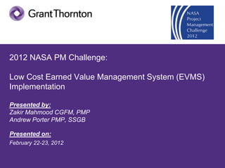 2012 NASA PM Challenge:

Low Cost Earned Value Management System (EVMS)
Implementation

Presented by:
Zakir Mahmood CGFM, PMP
Andrew Porter PMP, SSGB

Presented on:
February 22-23, 2012
 