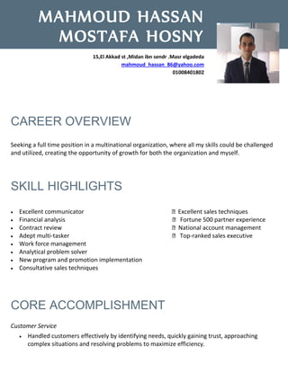 CAREER OVERVIEW
Seeking a full time position in a multinational organization, where all my skills could be challenged
and utilized, creating the opportunity of growth for both the organization and myself.
SKILL HIGHLIGHTS
 Excellent communicator Excellent sales techniques
 Financial analysis Fortune 500 partner experience
 Contract review National account management
 Adept multi-tasker Top-ranked sales executive
 Work force management
 Analytical problem solver
 New program and promotion implementation
 Consultative sales techniques
CORE ACCOMPLISHMENT
Customer Service
 Handled customers effectively by identifying needs, quickly gaining trust, approaching
complex situations and resolving problems to maximize efficiency.
MAHMOUD HASSAN
MOSTAFA HOSNY
15,El Akkad st ,Midan ibn sendr .Masr elgadeda
mahmoud_hassan_86@yahoo.com
01008401802
 