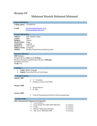 Resume Of
                             Mahmoud Mustafa Mohamed Mohamed
Contact Information
 Cellular phone: +20189866765

E-mail:         m7mud.mustafa@hotmail.co.uk
                m7mud.mustafa@yahoo.com

Personal Information
Address:         Tokh, Qulubiya, Egypt.
Gender:          Male.
Religion:         Muslim
Marital Status: Single.
Nationality:     Egyptian.
Resident of:      Cairo, Egypt.
Military Status: Exempted.
Hobbies:         Reading, Programming and playing games.

Education Reference
2010 Graduate,
Computer Science Department (CS-Dept.),
Faculty of Computer and Information Sciences (FCIS-ASU),
Ain Shams University.
Grade: Fair.

Languages
    Arabic: Mother Language.
    English: Fluent Read/Write & Good Speak.

 Training Programs
Summer 2007:
                            C++ Essentials.
                            Building web sites with HTML

Summer 2008:
                            Design Patterns.
                            PL SQL.

Summer 2009:
                            Network Programming Essential & Socket programming.
                     .
 Technical Skills
IDEs (Integrated Development Environments)
                        Visual Studio 6
                        Visual Studio.NET 2003/2005/2008/2010            To continue
                        Eclipse                                          To continue
                        Rational Application Developer                   To continue
                        SQL server 2000/2005/2008                        To continue
 
