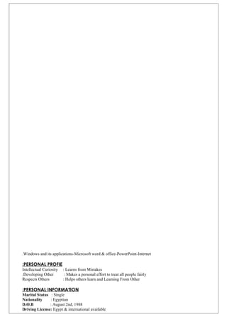 Windows and its applications-Microsoft word & office-PowerPoint-Internet.
PERSONAL PROFIE:
Intellectual Curiosity : Learns from Mistakes
Developing Other : Makes a personal effort to treat all people fairly.
Respects Others : Helps others learn and Learning From Other
PERSONAL INFORMATION:
Marital Status : Single
Nationality : Egyptian
D.O.B : August 2nd, 1988
Driving License: Egypt & international available
 