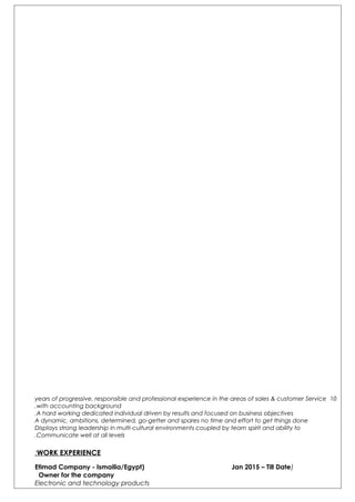 10years of progressive, responsible and professional experience in the areas of sales & customer Service
with accounting background.
A hard working dedicated individual driven by results and focused on business objectives.
A dynamic, ambitions, determined, go-getter and spares no time and effort to get things done
Displays strong leadership in multi-cultural environments coupled by team spirit and ability to
Communicate well at all levels.
WORK EXPERIENCE:
)Etimad Company - Ismailia/Egypt) Jan 2015 – Till Date
Owner for the company
Electronic and technology products
 