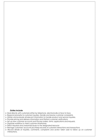 Duties Include:
 Deal directly with customers either by telephone, electronically or face to face.
 Respond promptly to customer inquiries, Handle and resolve customer complaints.
 Obtain and evaluate all relevant information to handle product and service inquiries.
 Provide pricing and delivery information and Perform customer verifications.
 Set up new customer accounts and Process orders, forms, applications and requests.
 Organize workflow to meet customer timeframes.
 Direct requests and unresolved issues to the designated resource
 Manage customers' accounts plus Keep records of customer interactions and transactions
 Record details of inquiries, comments, complaints and action taken add to follow up on customer
interactions.
 