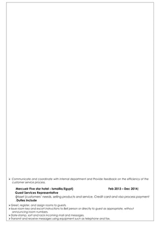  Communicate and coordinate with internal department and Provide feedback on the efficiency of the
customer service process.
)Mercueir Five star hotel - Ismailia/Egypt) Feb 2013 – Dec 2014
Guest Services Representative
Asset (customers’ needs, selling products and service, Credit card and visa process payment(
Duties Include:
Greet, register, and assign rooms to guests.
Issue room key and escort instructions to Bell person or directly to guest as appropriate, without
announcing room numbers.
Date-stamp, sort and rack incoming mail and messages.
Transmit and receive messages using equipment such as telephone and fax.
 