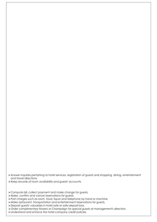 Answer inquiries pertaining to hotel services, registration of guests and shopping, dining, entertainment
and travel directions.
Keep records of room availability and guests' accounts.
Compute bill, collect payment and make change for guests.
Make, confirm and cancel reservations for guests.
Post charges such as room, food, liquor and telephone by hand or machine.
Make restaurant, transportation and entertainment reservations for guests.
Deposit guests' valuables in hotel safe or safe-deposit box.
Order complimentary flowers or Champaign for special guests at management's direction.
Understand and enforce the hotel company credit policies.
 