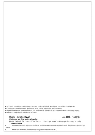 Account for all cash and make deposits in accordance with hotel and company policies.
Communicate effectively with other front office and hotel departments.
Report to work for scheduled shift, on time and in uniform in accordance with company policy.
Perform other related duties as required.
)Etisalat – Ismailia /Egypt) Jan 2012 – Feb 2013
Customer service and call center
Asset (sells all the products related to company& solve any complain or any enquiry(
Duties Include:
 Answer calls and respond to emails and handle customer inquiries both telephonically and by
email.
 Research required information using available resources.
 