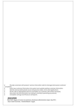  Provide customers with product, service information add to manage and resolve customer
complaints.
 Enter new customer information into system and update existing customer information.
 Identify and escalate priority issues and process orders, forms and applications.
 Route calls to appropriate resource and follow up customer calls where necessary.
 Document all call information according to standard operating procedures.
 Complete call logs and Produce call reports.
EDUCATION:
Bachelor degree of science in commerce, businesses administration major, Sep 2011
Suez Canal University –Ismailia Branch –Egypt.
 