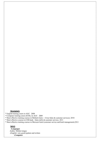 TRAINING:
* English training corers in AUC 2008
* Computer training corers (ICDL) in AUC 2009
* Short effective training courses in Mobinil (Sales – Cross Sales & customer services). 2010
* Short effective courses in CIB-bank - Sales skills & customer services. 2011
* Short effective training courses in Mercueir hotel (customer service and hotel management).2011
SKILS
Languages:
Arabic: Mother tongue
English: very good (spoken and written.(
Computer:
 